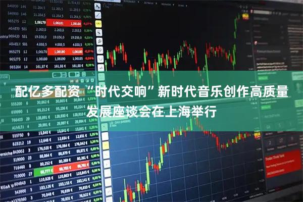 配亿多配资 “时代交响”新时代音乐创作高质量发展座谈会在上海举行