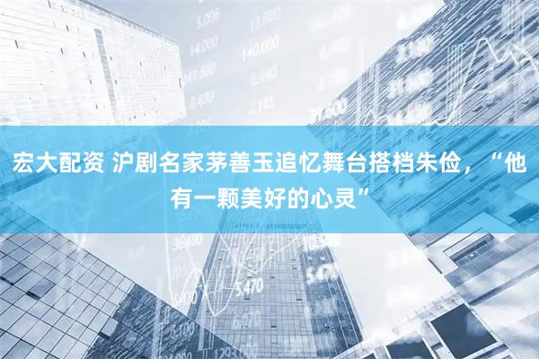 宏大配资 沪剧名家茅善玉追忆舞台搭档朱俭，“他有一颗美好的心灵”