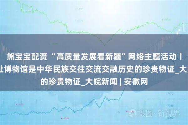 熊宝宝配资 “高质量发展看新疆”网络主题活动丨七个星佛寺遗址博物馆是中华民族交往交流交融历史的珍贵物证_大皖新闻 | 安徽网