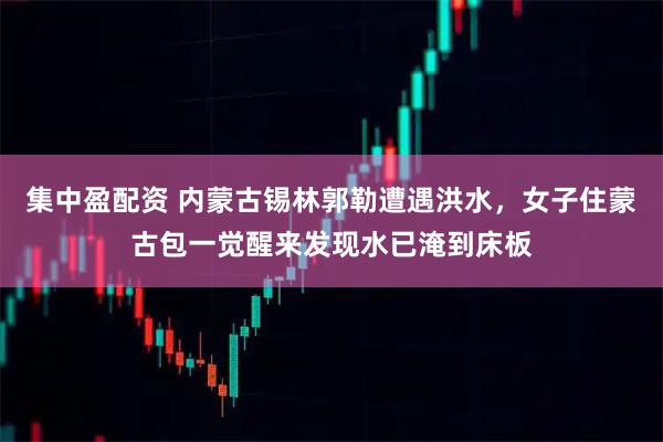 集中盈配资 内蒙古锡林郭勒遭遇洪水，女子住蒙古包一觉醒来发现水已淹到床板