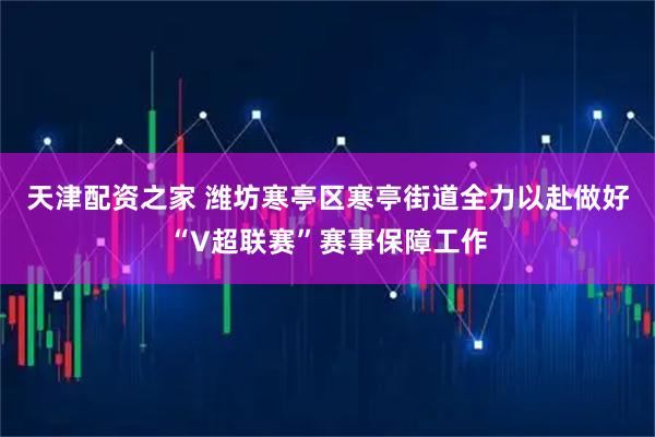 天津配资之家 潍坊寒亭区寒亭街道全力以赴做好“V超联赛”赛事保障工作