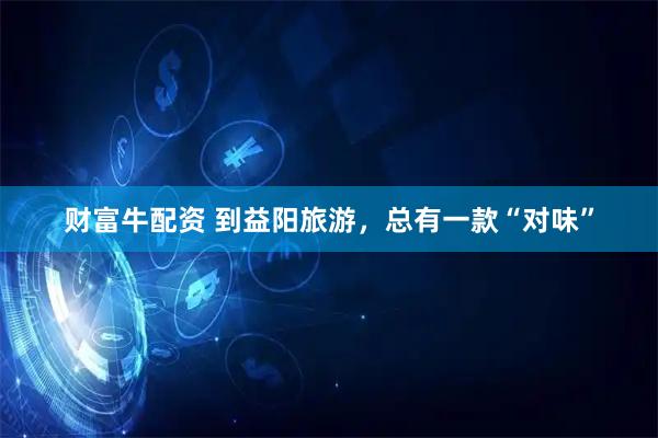 财富牛配资 到益阳旅游，总有一款“对味”