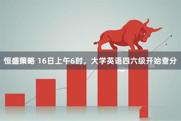 恒盛策略 16日上午6时，大学英语四六级开始查分