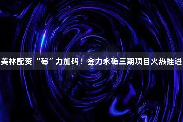 美林配资 “磁”力加码！金力永磁三期项目火热推进