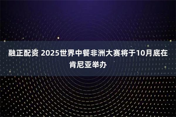 融正配资 2025世界中餐非洲大赛将于10月底在肯尼亚举办