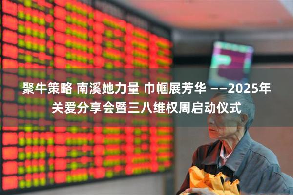 聚牛策略 南溪她力量 巾帼展芳华 ——2025年关爱分享会暨三八维权周启动仪式
