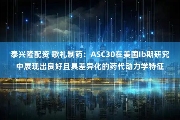 泰兴隆配资 歌礼制药：ASC30在美国Ib期研究中展现出良好且具差异化的药代动力学特征