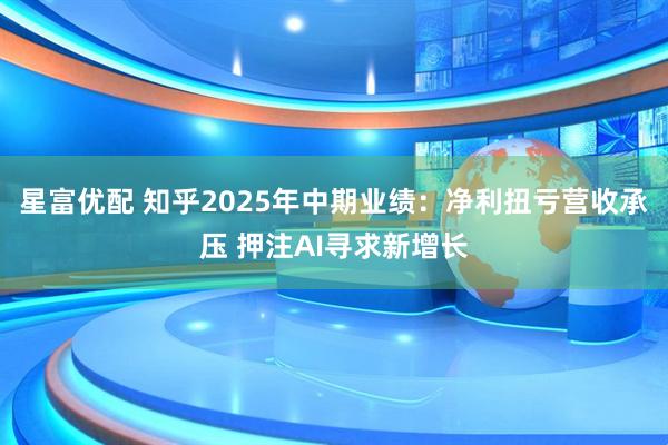 星富优配 知乎2025年中期业绩：净利扭亏营收承压 押注AI寻求新增长