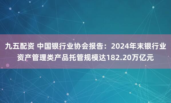 九五配资 中国银行业协会报告：2024年末银行业资产管理类产品托管规模达182.20万亿元