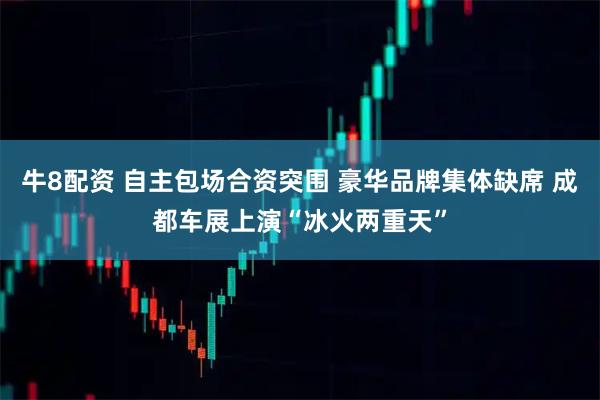 牛8配资 自主包场合资突围 豪华品牌集体缺席 成都车展上演“冰火两重天”