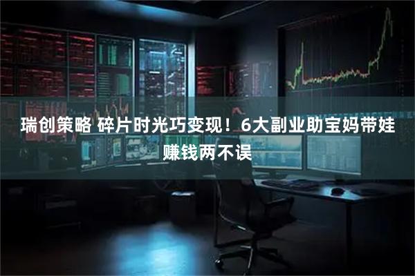 瑞创策略 碎片时光巧变现！6大副业助宝妈带娃赚钱两不误