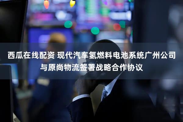 西瓜在线配资 现代汽车氢燃料电池系统广州公司与原尚物流签署战略合作协议