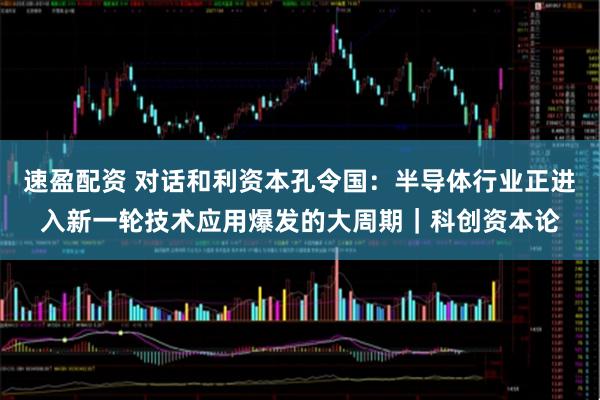 速盈配资 对话和利资本孔令国：半导体行业正进入新一轮技术应用爆发的大周期｜科创资本论