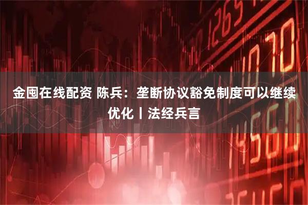 金囤在线配资 陈兵：垄断协议豁免制度可以继续优化丨法经兵言