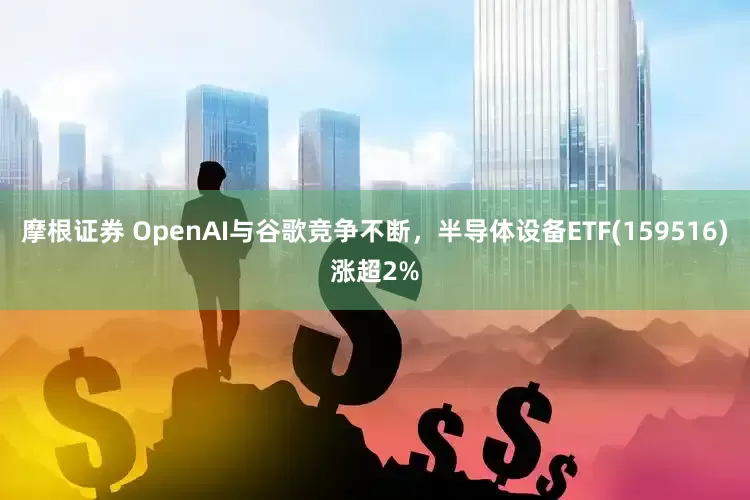 摩根证券 OpenAI与谷歌竞争不断，半导体设备ETF(159516)涨超2%