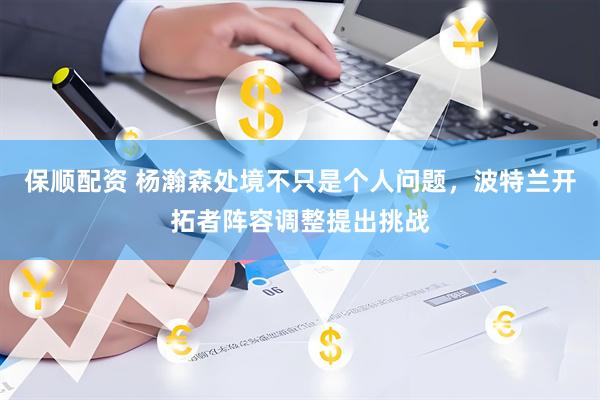 保顺配资 杨瀚森处境不只是个人问题，波特兰开拓者阵容调整提出挑战