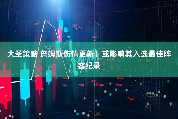 大圣策略 詹姆斯伤情更新！或影响其入选最佳阵容纪录