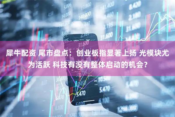 犀牛配资 尾市盘点：创业板指显著上扬 光模块尤为活跃 科技有没有整体启动的机会？
