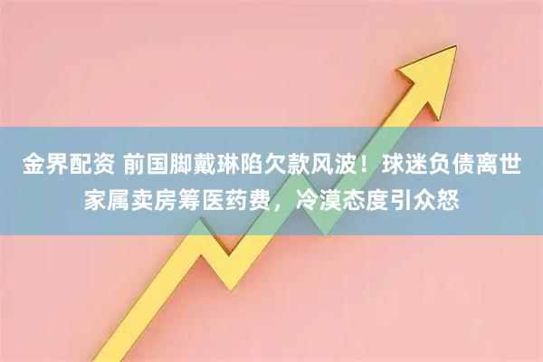 金界配资 前国脚戴琳陷欠款风波！球迷负债离世家属卖房筹医药费，冷漠态度引众怒