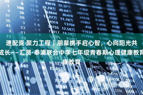 速配资 聚力工程｜朋辈携手启心智，心向阳光共成长——汇贤·奉浦联合中学七年级青春期心理健康教育
