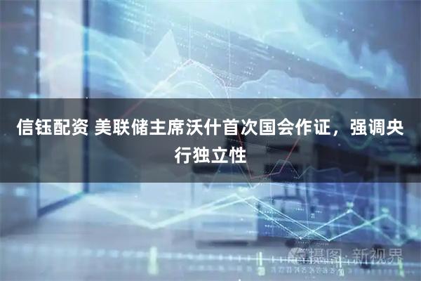 信钰配资 美联储主席沃什首次国会作证，强调央行独立性
