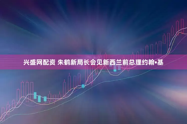 兴盛网配资 朱鹤新局长会见新西兰前总理约翰•基